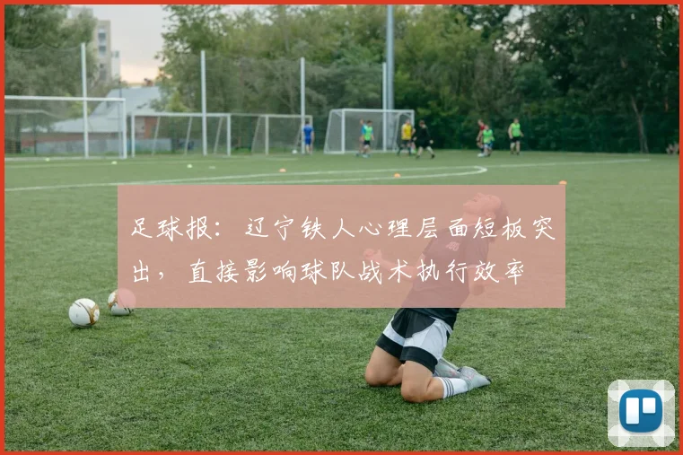 足球报：辽宁铁人心理层面短板突出，直接影响球队战术执行效率